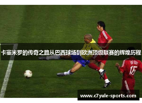 卡塞米罗的传奇之路从巴西球场到欧洲顶级联赛的辉煌历程